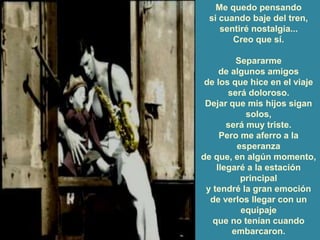 Me quedo pensando
si cuando baje del tren,
sentiré nostalgia...
Creo que sí.
Separarme
de algunos amigos
de los que hice en el viaje
será doloroso.
Dejar que mis hijos sigan
solos,
será muy triste.
Pero me aferro a la
esperanza
de que, en algún momento,
llegaré a la estación
principal
y tendré la gran emoción
de verlos llegar con un
equipaje
que no tenían cuando
embarcaron.
 