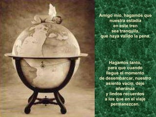 Amigo mío, hagamos que
nuestra estadía
en este tren
sea tranquila,
que haya valido la pena.
Hagamos tanto,
para que cuando
llegue el momento
de desembarcar, nuestro
asiento vacío, deje
añoranza
y lindos recuerdos
a los que en el viaje
permanezcan.
 