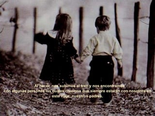 Al nacer, nos subimos al tren y nos encontramos
con algunas personas las cuales creemos que siempre estarán con nosotros en
este viaje: nuestros padres.
 