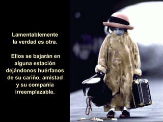 Lamentablemente
la verdad es otra.
Ellos se bajarán en
alguna estación
dejándonos huérfanos
de su cariño, amistad
y su compañía
irreemplazable.
 