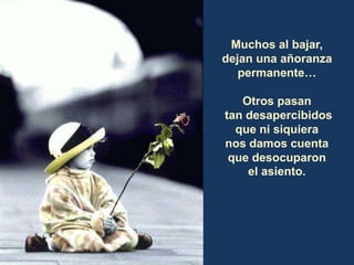 Muchos al bajar,
dejan una añoranza
permanente…
Otros pasan
tan desapercibidos
que ni siquiera
nos damos cuenta
que desocuparon
el asiento.
 