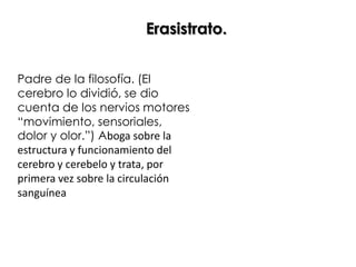 Erasistrato.


Padre de la filosofía. (El
cerebro lo dividió, se dio
cuenta de los nervios motores
“movimiento, sensoriales,
dolor y olor.”) Aboga sobre la
estructura y funcionamiento del
cerebro y cerebelo y trata, por
primera vez sobre la circulación
sanguínea
 