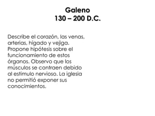 Galeno
                   130 – 200 D.C.

Describe el corazón, las venas,
arterias, hígado y vejiga.
Propone hipótesis sobre el
funcionamiento de estos
órganos. Observo que los
músculos se contraen debido
al estimulo nervioso. La iglesia
no permitió exponer sus
conocimientos.
 