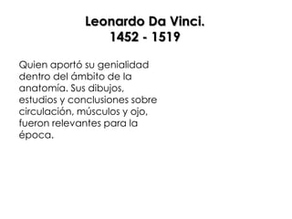 Leonardo Da Vinci.
                1452 - 1519

Quien aportó su genialidad
dentro del ámbito de la
anatomía. Sus dibujos,
estudios y conclusiones sobre
circulación, músculos y ojo,
fueron relevantes para la
época.
 