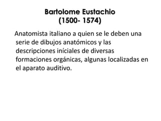 Bartolome Eustachio
              (1500- 1574)
Anatomista italiano a quien se le deben una
serie de dibujos anatómicos y las
descripciones iníciales de diversas
formaciones orgánicas, algunas localizadas en
el aparato auditivo.
 