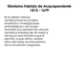 Girolamo Fabrizio de Acquapendente
              1513 - 1679
Se le deben valiosas
contribuciones en el saber
anatómico, investigaciones
embriológicas y de cirugía.
Describió con precisión las válvulas
venosas e introdujo de tal modo a
Harvey en esta temática que le
permitió, a este último, aclarar
años más tarde, los mecanismos
de la circulación sanguínea.
 