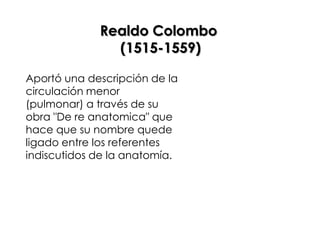 Realdo Colombo
               (1515-1559)

Aportó una descripción de la
circulación menor
(pulmonar) a través de su
obra "De re anatomica" que
hace que su nombre quede
ligado entre los referentes
indiscutidos de la anatomía.
 