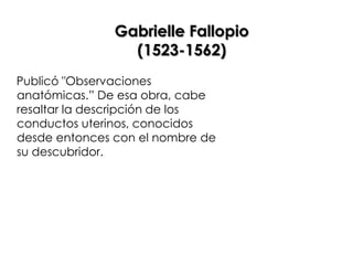 Gabrielle Fallopio
                 (1523-1562)
Publicó "Observaciones
anatómicas.” De esa obra, cabe
resaltar la descripción de los
conductos uterinos, conocidos
desde entonces con el nombre de
su descubridor.
 
