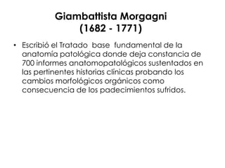 Giambattista Morgagni
              (1682 - 1771)
• Escribió el Tratado base fundamental de la
  anatomía patológica donde deja constancia de
  700 informes anatomopatológicos sustentados en
  las pertinentes historias clínicas probando los
  cambios morfológicos orgánicos como
  consecuencia de los padecimientos sufridos.
 