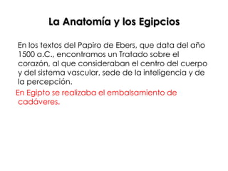 La Anatomía y los Egipcios

 En los textos del Papiro de Ebers, que data del año
 1500 a.C., encontramos un Tratado sobre el
 corazón, al que consideraban el centro del cuerpo
 y del sistema vascular, sede de la inteligencia y de
 la percepción.
En Egipto se realizaba el embalsamiento de
 cadáveres.
 