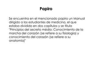 Papiro

Se encuentra en el mencionado papiro un Manual
dirigido a los estudiantes de medicina, el que
estaba dividido en dos capítulos y se titula
"Principios del secreto médio: Conocimiento de la
marcha del corazón (se refiere a su fisiología) y
conocimiento del corazón (se refiere a su
anatomía)"
 