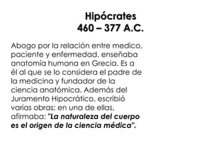 Hipócrates
                  460 – 377 A.C.
Abogo por la relación entre medico,
paciente y enfermedad. enseñaba
anatomía humana en Grecia. Es a
él al que se lo considera el padre de
la medicina y fundador de la
ciencia anatómica. Además del
Juramento Hipocrático, escribió
varias obras; en una de ellas,
afirmaba: "La naturaleza del cuerpo
es el origen de la ciencia médica".
 