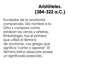 Aristóteles.
                    (384-322 a.C.)
Fundador de la anatomía
comparada. Dio nombre a la
Orta y comparo como
estaban las venas y arterias.
Embriología. fue el primero
que utilizó el término
de anatome, voz griega que
significa "cortar o separar". El
término latino dissecare posee
un significado parecido.
 