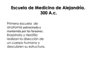 Escuela de Medicina de Alejandría.
               300 A.c.

Primera escuela de
anatomía patrocinada y
mantenida por los faraones.
Erasistrato y Herófilo
realizan la disección de
un cuerpo humano y
descubren su estructura.
 