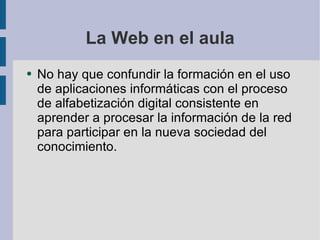 La Web en el aula No hay que confundir la formación en el uso de aplicaciones informáticas con el proceso de alfabetización digital consistente en aprender a procesar la información de la red para participar en la nueva sociedad del conocimiento.  