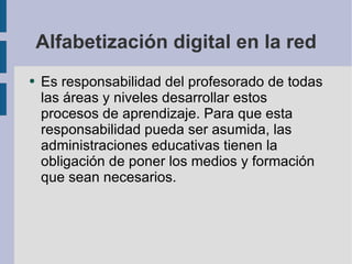 Alfabetización digital en la red Es responsabilidad del profesorado de todas las áreas y niveles desarrollar estos procesos de aprendizaje. Para que esta responsabilidad pueda ser asumida, las administraciones educativas tienen la obligación de poner los medios y formación que sean necesarios. 