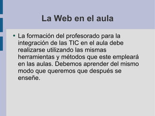 La Web en el aula La formación del profesorado para la integración de las TIC en el aula debe realizarse utilizando las mismas herramientas y métodos que este empleará en las aulas. Debemos aprender del mismo modo que queremos que después se enseñe. 