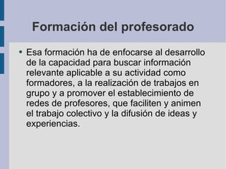 Formación del profesorado Esa formación ha de enfocarse al desarrollo de la capacidad para buscar información relevante aplicable a su actividad como formadores, a la realización de trabajos en grupo y a promover el establecimiento de redes de profesores, que faciliten y animen el trabajo colectivo y la difusión de ideas y experiencias. 
