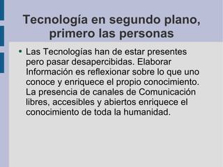 Tecnología en segundo plano, primero las personas Las Tecnologías han de estar presentes pero pasar desapercibidas. Elaborar Información es reflexionar sobre lo que uno conoce y enriquece el propio conocimiento. La presencia de canales de Comunicación libres, accesibles y abiertos enriquece el conocimiento de toda la humanidad. 