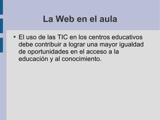 La Web en el aula El uso de las TIC en los centros educativos debe contribuir a lograr una mayor igualdad de oportunidades en el acceso a la educación y al conocimiento. 