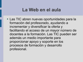 La Web en el aula Las TIC abren nuevas oportunidades para la formación del profesorado, ayudando a incrementar y diversificar la oferta y facilitando el acceso de un mayor número de docentes a la formación. Las TIC pueden ser además un medio importante para proporcionar apoyo y soporte en los procesos de formación y desarrollo profesional. 