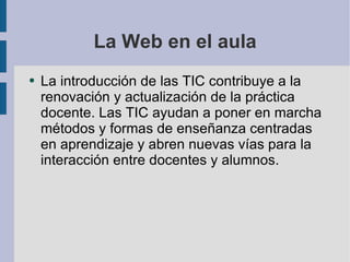 La Web en el aula La introducción de las TIC contribuye a la renovación y actualización de la práctica docente. Las TIC ayudan a poner en marcha métodos y formas de enseñanza centradas en aprendizaje y abren nuevas vías para la interacción entre docentes y alumnos. 
