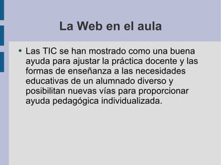 La Web en el aula Las TIC se han mostrado como una buena ayuda para ajustar la práctica docente y las formas de enseñanza a las necesidades educativas de un alumnado diverso y posibilitan nuevas vías para proporcionar ayuda pedagógica individualizada. 