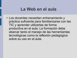 La Web en el aula Los docentes necesitan entrenamiento y práctica suficiente para familiarizarse con las TIC y aprender utilizarlas de forma productiva en el aula. La formación debe abarcar tanto el manejo de las herramientas tecnológicas como la reflexión pedagógica sobre su uso en el aula. 