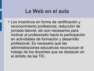 La Web en el aula Los incentivos en forma de certificación y reconocimiento profesional, reducción de jornada laboral, etc son necesarios para motivar al profesorado hacia la participación en actividades de formación y desarrollo profesional. Es necesario que las administraciones educativas reconozcan el trabajo de los docentes que se destacan en el ámbito de las TIC. 