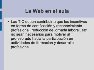 La Web en el aula Las TIC deben contribuir a que los incentivos en forma de certificación y reconocimiento profesional, reducción de jornada laboral, etc no sean necesarios para motivar al profesorado hacia la participación en actividades de formación y desarrollo profesional. 