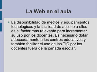 La Web en el aula La disponibilidad de medios y equipamientos tecnológicos y la facilidad de acceso a ellos es el factor más relevante para incrementar su uso por los docentes. Es necesario dotar adecuadamente a los centros educativos y también facilitar el uso de las TIC por los docentes fuera de la jornada escolar.  