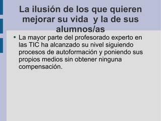 La ilusión de los que quieren mejorar su vida  y la de sus alumnos/as La mayor parte del profesorado experto en las TIC ha alcanzado su nivel siguiendo procesos de autoformación y poniendo sus propios medios sin obtener ninguna compensación. 