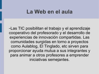 La Web en el aula Las TIC posibilitan el trabajo y el aprendizaje cooperativo del profesorado y el desarrollo de experiencias de innovación compartidas. Las comunidades surgidas en torno a proyectos como Aulablog, El Tinglado, etc sirven para proporcionar ayuda mutua a sus integrantes y para animar a otros profesores a emprender iniciativas semejantes. 