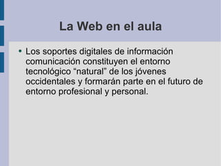 La Web en el aula Los soportes digitales de información comunicación constituyen el entorno tecnológico “natural” de los jóvenes occidentales y formarán parte en el futuro de entorno profesional y personal. 
