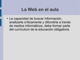 La Web en el aula La capacidad de buscar información, analizarla críticamente y difundirla a través de medios informáticos, debe formar parte del currículum de la educación obligatoria. 