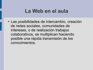La Web en el aula Las posibilidades de intercambio, creación de redes sociales, comunidades de intereses, o de realización trabajos colaborativos, se multiplican haciendo posible una rápida transmisión de los conocimientos. 