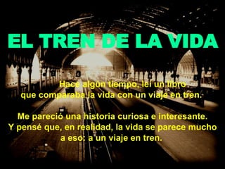 EL TREN DE LA VIDA Hace algún tiempo, leí un libro  que comparaba la vida con un viaje en tren.  Me pareció una historia curiosa e interesante. Y pensé que, en realidad, la vida se parece mucho a eso: a un viaje en tren.   