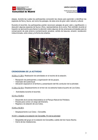 etapas, durante las cuales los participantes conocerán las claves para aprender a identificar las
especies de flora y fauna, así como los paisajes, de esta zona de gran valor natural y cultural.

Durante el recorrido, los participantes podrán reconocer paisajes de gran valor y significación; o
descubrir algunas especies de fauna o flora, representativas de la zona. Pero también durante el
trayecto se aprovecha para llamar la atención sobre algunas de las amenazas principales para la
conservación de este entorno (contaminación acústica, vertido de basuras, erosión, recolección
indiscriminada, entre otras) y la forma de evitarlos.




CRONOGRAMA DE LA ACTIVIDAD

10.30 a 11.30 h. Realización de actividades en el recinto de la estación.

     Recepción de participantes y organización de los grupos.
     Visionado del audiovisual.
     Ubicación espacial en el territorio y presentación del hilo conductor de la actividad.

11.30 a 12.15 h. Desplazamiento en el tren de vía estrecha hasta el puerto de Los Cotos.

     Actividades durante el recorrido.

12.15 a 15.45 h.

     Desarrollo de la senda interpretativa en el Parque Natural de Peñalara.
     Parada para comer a lo largo del itinerario.
     Regreso a la estación de Los Cotos.

15.45 a 16.30 h.

     Desplazamiento Los Cotos – Cercedilla.

16.30 h. Llegada a la estación de Cercedilla. Fin de la actividad.

     Despedida del grupo en la estación de Cercedilla y salida del tren hacia Atocha.
     Cierre de las instalaciones.




                                                                                                3
 