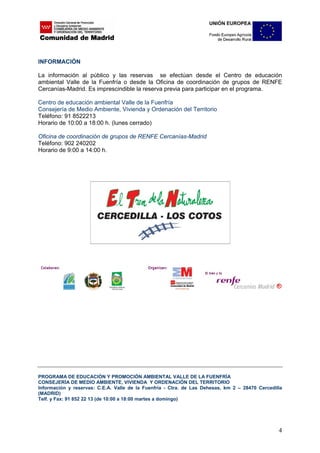 INFORMACIÓN

La información al público y las reservas se efectúan desde el Centro de educación
ambiental Valle de la Fuenfría o desde la Oficina de coordinación de grupos de RENFE
Cercanías-Madrid. Es imprescindible la reserva previa para participar en el programa.

Centro de educación ambiental Valle de la Fuenfría
Consejería de Medio Ambiente, Vivienda y Ordenación del Territorio
Teléfono: 91 8522213
Horario de 10:00 a 18:00 h. (lunes cerrado)

Oficina de coordinación de grupos de RENFE Cercanías-Madrid
Teléfono: 902 240202
Horario de 9:00 a 14:00 h.




PROGRAMA DE EDUCACIÓN Y PROMOCIÓN AMBIENTAL VALLE DE LA FUENFRÍA
CONSEJERÍA DE MEDIO AMBIENTE, VIVIENDA Y ORDENACIÓN DEL TERRITORIO
Información y reservas: C.E.A. Valle de la Fuenfría - Ctra. de Las Dehesas, km 2 – 28470 Cercedilla
(MADRID)
Telf. y Fax: 91 852 22 13 (de 10:00 a 18:00 martes a domingo)




                                                                                                 4
 