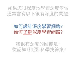 如果您很深度地學習深度學習
通常會有以下很有深度的問題:
如何設計深度學習網路?
如何了解深度學習網路?
我很有深度的回覆是:
從認知(神經)科學找答案！
 