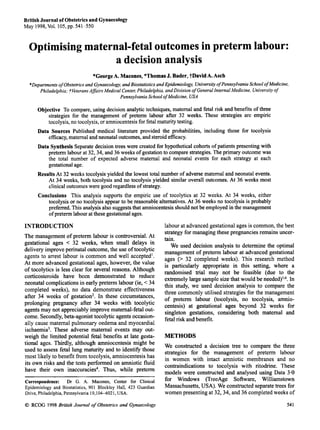 BritishJournal of Obstetricsand Gynaecology
May 1998,Vol.105,pp. 541-550
Optimising maternal-fetal outcomesin preterm labour:
a decision analysis
*GeorgeA. Macones,*ThomasJ. Bader, ?DavidA. Asch
*Departments of Obstetrics and Gynaecology, and Biostatistics and Epidemiology, University ofPennsylvania School ofMedicine.
Philadelphia; ?VeteransAffairs Medical Center;Philadelphia, and Division of General Internal Medicine, University of
Pennsylvania SchoolofMedicine, USA
Objective To compare,using decision analytic techniques,maternal and fetal risk and benefits of three
strategies for the management of preterm labour after 32 weeks. These strategies are empiric
tocolysis,no tocolysis,or amniocentesisfor fetalmaturitytesting.
Data Sources Published medical literature provided the probabilities, including those for tocolysis
efficacy,maternalandneonataloutcomes,andsteroidefficacy.
Data SynthesisSeparatedecisiontrees were created for hypotheticalcohorts of patients presentingwith
preterm labour at 32,34, and 36 weeks of gestationto comparestrategies.Theprimaryoutcomewas
the total number of expected adverse maternal and neonatal events for each strategy at each
gestationalage.
ResultsAt 32 weeks tocolysis yielded the lowest total number of adverse maternal and neonatal events.
At 34 weeks, both tocolysis and no tocolysis yielded similar overall outcomes. At 36 weeks most
clinicaloutcomeswere good regardlessof strategy.
Conclusions This analysis supports the empiric use of tocolytics at 32 weeks. At 34 weeks, either
tocolysis or no tocolysis appearto be reasonablealternatives.At 36 weeks no tocolysis is probably
preferred.This analysisalsosuggeststhat amniocentesisshouldnot be employedin the management
ofpreterm labourat these gestationalages.
INTRODUCTION
The management of preterm labour is controversial.At
gestational ages < 32 weeks, when small delays in
deliveryimproveperinatal outcome,the use of tocolytic
agents to arrest labour is common and well accepted'.
At more advanced gestational ages, however, the value
of tocolytics is less clear for several reasons. Although
corticosteroids have been demonstrated to reduce
neonatal complicationsin early preterm labour (ie, <34
completed weeks), no data demonstrate effectiveness
after 34 weeks of gestation2. In these circumstances,
prolonging pregnancy after 34 weeks with tocolytic
agentsmay not appreciablyimprove maternal-fetalout-
come. Secondly,beta-agonist tocolyticagents occasion-
ally cause maternal pulmonary oedema and myocardial
ischaemia3. These adverse maternal events may out-
weigh the limited potential fetal benefits at late gesta-
tional ages. Thirdly, although amniocentesis might be
used to assess fetal lung maturity and to identify those
most likely to benefit from tocolysis, amniocentesishas
its own risks and the tests performed on amniotic fluid
have their own inaccuracies4. Thus, while pretenn
~~
Correspondence: Dr G. A. Macones, Center for Clinical
Epidemiology and Biostatistics, 901 Blockley Hall, 423 Guardian
Drive, Philadelphia, Pennsylvania 19,104-6021, USA.
labour at advanced gestationalages is common,the best
strategyfor managing these pregnancies remains uncer-
tain.
We used decision analysis to determine the optimal
management of preterm labour at advanced gestational
ages (> 32 completed weeks). This research method
is particularly appropriate in this setting, where a
randomised trial may not be feasible (due to the
extremelylarge samplesize that would be needed)5-6.In
this study, we used decision analysis to compare the
three commonly utilised strategies for the management
of preterm labour (tocolysis, no tocolysis, amnio-
centesis) at gestational ages beyond 32 weeks for
singleton gestations, considering both maternal and
fetalrisk and benefit.
METHODS
We constructed a decision tree to compare the three
strategies for the management of preterm labour
in women with intact amniotic membranes and no
contraindications to tocolysis with ritodrine. These
models were constructed and analysed using Data 3.0
for Windows (TreeAge Software, Williamstown
Massachusetts,USA). We constructedseparatetrees for
women presentingat 32,34, and 36 completedweeks of
0 RCOG 1998 British Journal of Obstetrics and Gynaecology 541
 