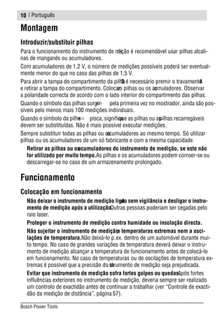 | Português
Montagem
Introduzir/substituir pilhas
Para o funcionamento do instrumento de medição é recomendável usar pilhas alcali-
nas de manganés ou acumuladores.
Com acumuladores de 1,2 V, o número de medições possíveis poderá ser eventual-
mente menor do que no caso das pilhas de 1,5 V.
Para abrir a tampa do compartimento da pilha3 é necessário premir o travamento4
e retirar a tampa do compartimento. Colocaras pilhas ou os acumuladores. Observar
a polaridade correcta de acordo com o lado interior do compartimento das pilhas.
Quando o símbolo das pilhas surgir pela primeira vez no mostrador, ainda são pos-
síveis pelo menos mais 100 medições individuais.
Quando o símbolo da pilha pisca, significaque as pilhas ou aspilhas recarregáveis
devem ser substituídas. Não é mais possível executar medições.
Sempre substituir todas as pilhas ou osacumuladores ao mesmo tempo. Só utilizar
pilhas ou os acumuladores de um só fabricante e com a mesma capacidade.
Retirar as pilhas ou osacumuladores do instrumento de medição, se este não
for utilizado por muito tempo.As pilhas e os acumuladores podem corroer-se ou
descarregar-se no caso de um armazenamento prolongado.
Funcionamento
Colocação em funcionamento
Não deixar o instrumento de medição ligado sem vigilância e desligar o instru-
mento de medição após a utilização.Outras pessoas poderiam ser cegadas pelo
raio laser.
Proteger o instrumento de medição contra humidade ou insolação directa.
Não sujeitar o instrumento de mediçãoa temperaturas extremas nem a osci-
lações de temperatura.Não deixá-lo p.ex. dentro de um automóvel durante mui-
to tempo. No caso de grandes variações de temperatura deverá deixar o instru-
mento de medição alcançar a temperatura de funcionamento antes de colocá-lo
em funcionamento. No caso de temperaturas ou de oscilações de temperatura ex-
tremas é possível que a precisão do instrumento de medição seja prejudicada.
Evitar que instrumento de medição sofra fortes golpes ou quedas.Após fortes
influências exteriores no instrumento de medição, deveria sempre ser realizado
um controlo de exactidão antes de continuar a trabalhar (ver “Controle de exacti-
dão da medição de distância”, página 57).
10
Bosch Power Tools
 