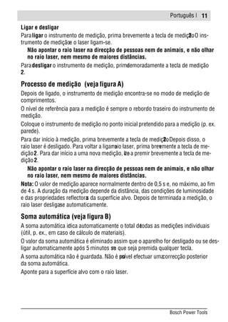 Português |
Ligar e desligar
Paraligar o instrumento de medição, prima brevemente a tecla de medição2. O ins-
trumento de mediçãoe o laser ligam-se.
Não apontar o raio laser na direcção de pessoas nem de animais, e não olhar
no raio laser, nem mesmo de maiores distâncias.
Paradesligar o instrumento de medição, primademoradamente a tecla de medição
2.
Processo de medição (veja figura A)
Depois de ligado, o instrumento de medição encontra-se no modo de medição de
comprimentos.
O nível de referência para a medição é sempre o rebordo traseiro do instrumento de
medição.
Coloque o instrumento de medição no ponto inicial pretendido para a medição (p. ex.
parede).
Para dar início à medição, prima brevemente a tecla de medição2. Depois disso, o
raio laser é desligado. Para voltar a ligar oraio laser, prima brevemente a tecla de me-
dição2. Para dar início a uma nova medição, volte a premir brevemente a tecla de me-
dição2.
Não apontar o raio laser na direcção de pessoas nem de animais, e não olhar
no raio laser, nem mesmo de maiores distâncias.
Nota: O valor de medição aparece normalmente dentro de 0,5 s e, no máximo, ao fim
de 4 s. A duração da medição depende da distância, das condições de luminosidade
e das propriedades reflectoras da superfície alvo. Depois de terminada a medição, o
raio laser desliga-se automaticamente.
Soma automática (veja figura B)
A soma automática indica automaticamente o total detodas as medições individuais
(útil, p. ex., em caso de cálculo de materiais).
O valor da soma automática é eliminado assim que o aparelho for desligado ou se des-
ligar automaticamente após 5 minutos sem que seja premida qualquer tecla.
A soma automática não é guardada. Não é possível efectuar umacorrecção posterior
da soma automática.
Aponte para a superfície alvo com o raio laser.
11
Bosch Power Tools
 