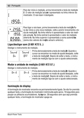 | Português
Para dar início à medição, prima brevemente a tecla de medição
2. O valor de medição actualc é apresentado na linha inferior do
mostrador. O raio laser é desligado.
Para ligar o raio laser, prima brevemente a tecla de medição2. Pa-
ra dar início a uma nova medição, volte a premir brevemente a te-
cla de medição2. Na linha inferior é apresentado o valor de medi-
ção actualc. Na linha central é apresentado o valor de medição
anteriorb. Na linha superior é apresentada a soma automáticaa
(soma dos valores de medição actual e anterior).
Ligar/desligar som (3 601 K72 5..)
Desligar o instrumento de medição.
Prima demoradamente a tecla de medição2. Quando o
cursor se encontrar no modo de ajuste desejado, solte
a tecla de medição2. Depois de soltar a tecla, o instru-
mento de medição liga-se com o ajuste seleccionado.
Mudar a unidade de medição (3 601 K72 57.)
Desligar o instrumento de medição.
Prima demoradamente a tecla de medição2. Quando o
cursor se encontrar no modo de ajuste desejado, solte
a tecla de medição2. Depois de soltar a tecla, o instru-
mento de medição liga-se com o ajuste seleccionado.
Iluminação do display
A iluminação do mostrador encontra-se permanentemente ligada. Se não for premida
qualquer tecla, a iluminação do mostrador é diminuída após aprox. 10 segundos para
poupar as pilhas/os acumuladores. Apósaprox. 30 segundos sem que seja premida
qualquer tecla, a iluminação do mostrador apaga-se.
12
Bosch Power Tools
 