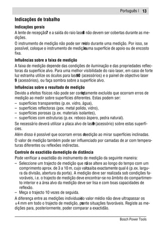 Português |
Indicações de trabalho
Indicações gerais
A lente de recepção7 e a saída do raio laser8 não devem ser cobertas durante as me-
dições.
O instrumento de medição não pode ser movido durante uma medição. Por isso, se
possível, coloque o instrumento de mediçãonuma superfície de apoio ou de encosto
fixa.
Influências sobre a faixa de medição
A faixa de medição depende das condições de iluminação e das propriedades reflec-
toras da superfície alvo. Para uma melhor visibilidade do raio laser, em caso de forte
luz estranha utilize os óculos para laser10 (acessórios) e o painel de objectivo laser
9 (acessórios), ou faça sombra sobre a superfície alvo.
Influências sobre o resultado de medição
Devido a efeitos físicos não pode ser completamente excluído que ocorram erros de
medição ao medir sobre superfícies diferentes. Estas podem ser:
– superfícies transparentes (p.ex. vidro, água),
– superfícies reflectoras (p.ex. metal polido, vidro),
– superfícies porosas (p.ex. materiais isolantes),
– superfícies com estruturas (p.ex. reboco áspero, pedra natural).
Se necessário deverá utilizar a placa alvo de laser9 (acessório) sobre estas superfí-
cies.
Além disso é possível que ocorram erros demedição ao mirar superfícies inclinadas.
O valor de medição também pode ser influenciado por camadas de ar com tempera-
turas diferentes ou reflexões indirectas.
Controle de exactidão damedição de distância
Pode verificar a exactidão do instrumento de medição da seguinte maneira:
– Seleccione um trajecto de medição que não se altere ao longo do tempo com um
comprimento aprox. de 3 a 10 m, cujo valor saiba exactamente qual é (p.ex. largu-
ra da divisão, abertura da porta). A medição deve ser realizada sob condições fa-
voráveis, i.e. o trajecto de medição deve encontrar-se no âmbito do compartimen-
to interior e a área alvo da medição deve ser lisa e com boas capacidades de
reflexão.
– Meça o trajecto 10 vezes de seguida.
A diferença entre as medições individuaisdo valor médio não deve ultrapassar os
±4 mm em todo o trajecto de medição, perante situações favoráveis. Registe as me-
dições para, posteriormente, poder comparar a exactidão.
13
Bosch Power Tools
 