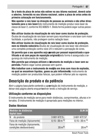 Português |
Se o texto da placa de aviso não estiver no seu idioma nacional, deverá colar
o adesivo, fornecido no seu idioma nacional, sobre a placa de aviso antes da
primeira colocação em funcionamento.
Não apontar o raio laser na direcção de pessoas ou animais e não olhar direc-
tamente para o raio laser.Este instrumento de medição produz raios laser da
classe de laser 2, conforme IEC 60825-1. Desta forma poderá cegar outras pesso-
as.
Não utilizar óculos de visualização de raio laser como óculos de protecção.
Óculos de visualização de raio laser servem para reconhecer o raio laser com maior
facilidade, e portanto, não protegem contra radiação laser.
Não utilizar óculos de visualização de raio laser como óculos de protecção,
nem no trânsito rodoviário.Óculos de visualização de raio laser não oferecem
uma completa protecção contra raios UV e reduzem a percepção de cores.
Só permita que o seu aparelho seja reparado por pessoal especializado e qua-
lificado e só com peças de reposição originais.Desta forma é assegurada a se-
gurança do instrumento de medição.
Não permita que crianças utilizem o instrumento de medição a laser sem su-
pervisão.Poderá cegar outras pessoas sem querer.
Não trabalhar com o instrumento de medição em área com risco de explosão,
na qual se encontrem líquidos, gases ou pós inflamáveis.No instrumento de
medição podem ser produzidas faíscas, que podem inflamar pós ou vapores.
Descrição do produto e da potência
Abrir a página basculante contendo a apresentação do instrumento de medição, e
deixar esta página aberta enquantoestiver lendo a instrução de serviço.
Utilização conforme as disposições
O instrumento de medição serve para medir distâncias, comprimentos, alturas e in-
tervalos. O instrumento de medição é apropriado para medições no interior.
Dados técnicos
Medidor de distâncias
digital laser
GLM 30
N do produto 3 601 K72 5.. 3 601 K72 57.
Faixa de medição (tipicamente) 0,15 –30 m A)
0,15 –30 m A)
Faixa de medição (tipicamente,
condições desfavoráveis) 20 mB)
20 mB)
07
Bosch Power Tools
 