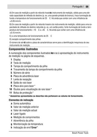 Português |
Componentes ilustrados
A numeração dos componentes ilustrados refere-se à apresentação do instrumento
de medição na página de esquemas.
1 Display
2 Tecla de medição
3 Tampa do compartimento da pilha
4 Travamento da tampa do compartimento da pilha
5 Número de série
6 Placa de advertência laser
7 Lente de recepção
8 Saída do raio laser
9 Placa-alvo para laser*
10 Óculos para visualização de raio laser*
11 Bolsa de protecção*
* Acessórios apresentados ou descritos não pertencem ao volume de fornecimento.
Elementos de indicação
a Soma automática
b Valor de medição anterior
c Valor de medição actual
d Laser ligado
e Medição de comprimentos
f Advertência da pilha
g Monitorização da temperatura
h Indicação de erro“Error”
A) Em caso de medição a partir do rebordo traseirodo instrumento de medição, válido para uma ele-
vada capacidade de reflexão do destino (p. ex. uma parede pintada de branco), fraca iluminação de
fundo e temperatura de funcionamento de 25 C. Há ainda que contar com uma influência de
± 0,05 mm/m.
B) Em caso de medição a partir do rebordo traseiro do instrumento de medição, válido para uma ca-
pacidade de reflexão do destino reduzida (p. ex. um cartão preto), forte iluminação de fundo e tem-
peratura de funcionamento – 10 C a +45 C. Há ainda que contar com uma influência de
±0,15 mm/m.
C) a uma temperatura de funcionamento de 25 C
D) excepto compartimento das pilhas
O número de série5 sobre a placa de características serve para a identificação inequívoca do seu
instrumento de medição.
09
Bosch Power Tools
 