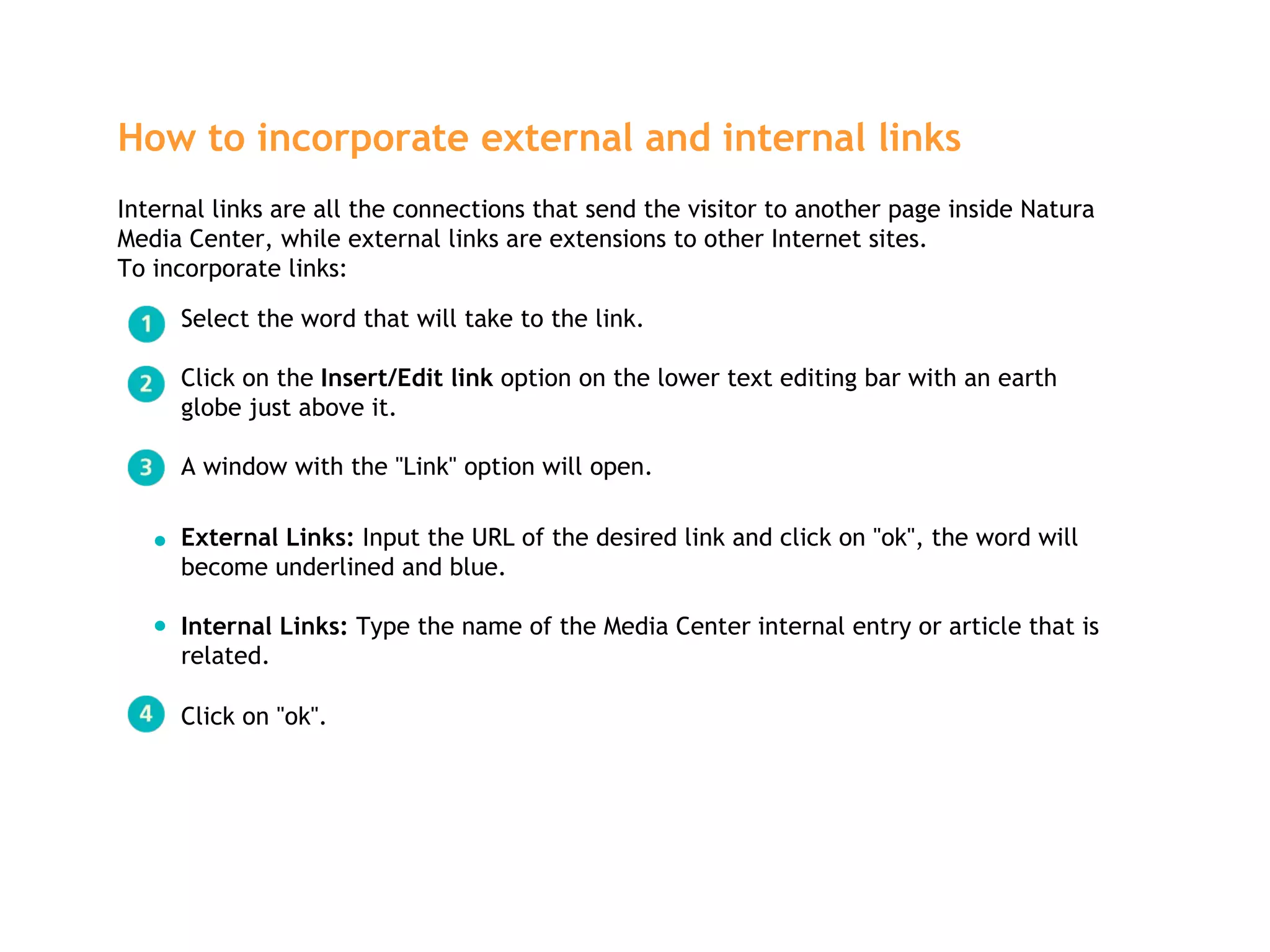 Select the word that will take to the link. Click on the  Insert/Edit link  option on the lower text editing bar with an earth globe just above it. A window with the "Link" option will open. How to incorporate external and internal links   Internal links are all the connections that send the visitor to another page inside Natura Media Center, while external links are extensions to other Internet sites.  To incorporate links: External Links:  Input the URL of the desired link and click on "ok", the word will become underlined and blue. Internal Links:  Type the name of the Media Center internal entry or article that is related.  Click on "ok". 
