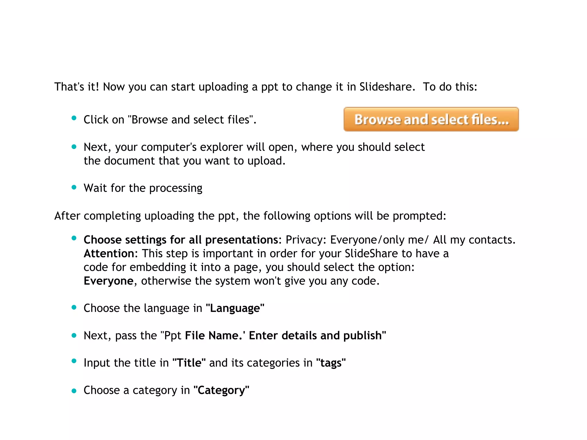 That's it! Now you can start uploading a ppt to change it in Slideshare.  To do this: Click on "Browse and select files". Next, your computer's explorer will open, where you should select  the document that you want to upload. Wait for the processing  After completing uploading the ppt, the following options will be prompted:  Choose settings for all presentations : Privacy: Everyone/only me/ All my contacts.  Attention : This step is important in order for your SlideShare to have a  code for embedding it into a page, you should select the option:  Everyone , otherwise the system won't give you any code. Choose the language in  "Language"  Next, pass the "Ppt  File Name.' Enter details and publish" Input the title in  "Title"  and its categories in  "tags" Choose a category in  "Category" 