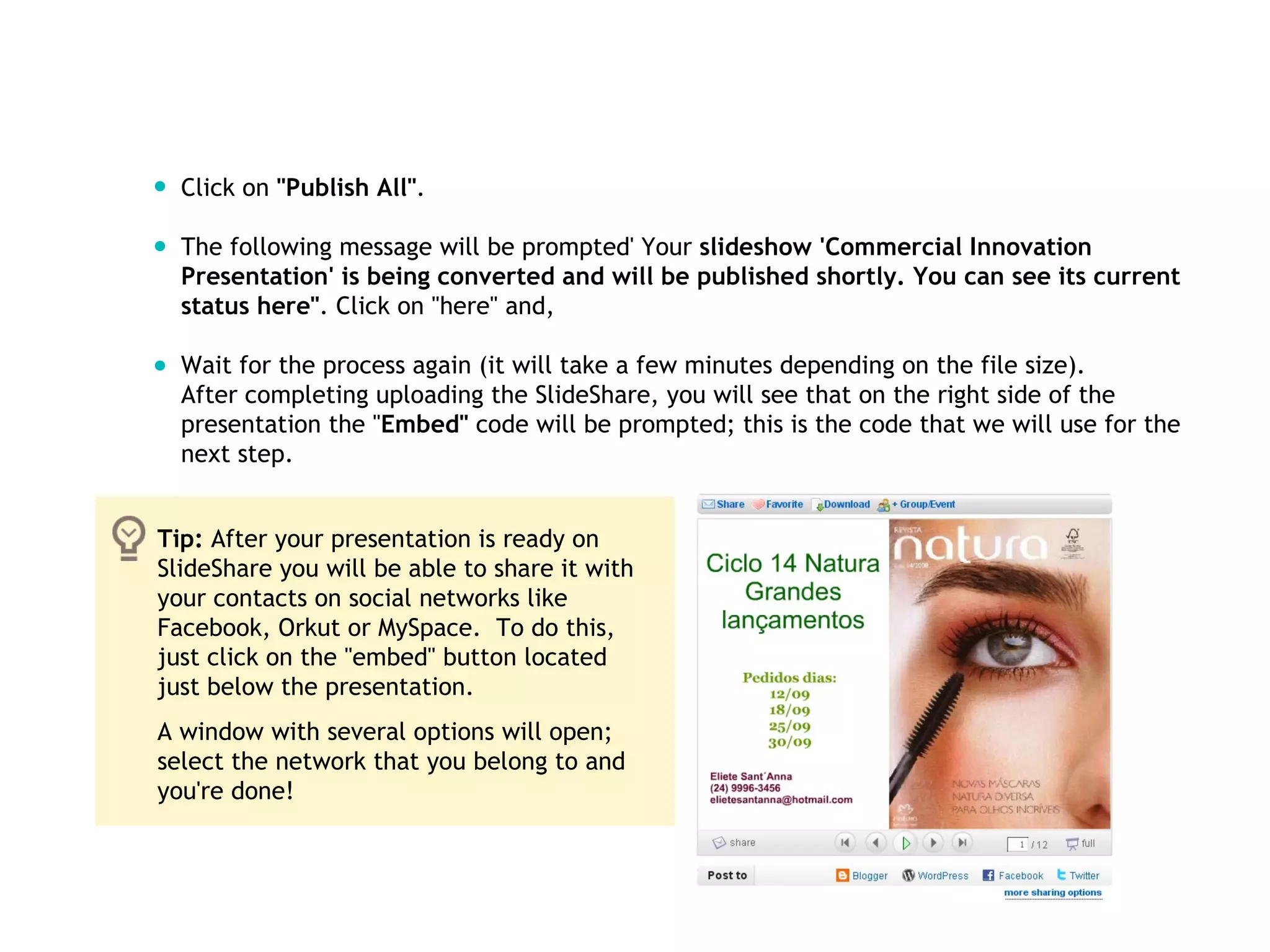 Click on  "Publish All" . The following message will be prompted' Your  slideshow 'Commercial Innovation Presentation' is being converted and will be published shortly. You can see its current status here" . Click on "here" and, Wait for the process again (it will take a few minutes depending on the file size).  After completing uploading the SlideShare, you will see that on the right side of the presentation the " Embed"  code will be prompted; this is the code that we will use for the next step.  Tip:  After your presentation is ready on SlideShare you will be able to share it with your contacts on social networks like Facebook, Orkut or MySpace.  To do this, just click on the "embed" button located just below the presentation.  A window with several options will open; select the network that you belong to and you're done!  